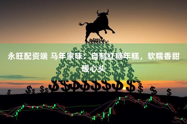 永旺配资端 马年家味：自制红糖年糕，软糯香甜暖心头
