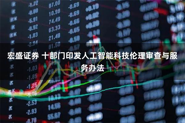 宏盛证券 十部门印发人工智能科技伦理审查与服务办法