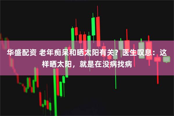 华盛配资 老年痴呆和晒太阳有关？医生叹息：这样晒太阳，就是在没病找病