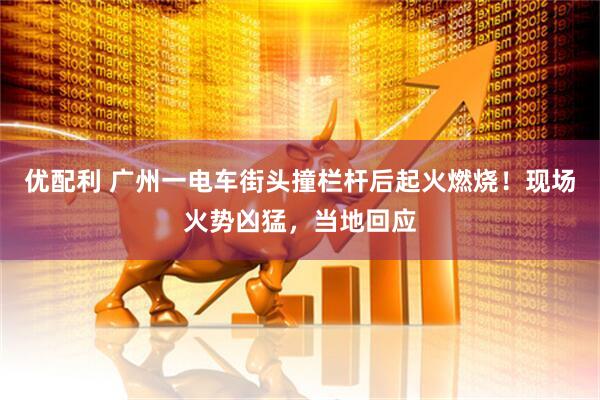 优配利 广州一电车街头撞栏杆后起火燃烧！现场火势凶猛，当地回应