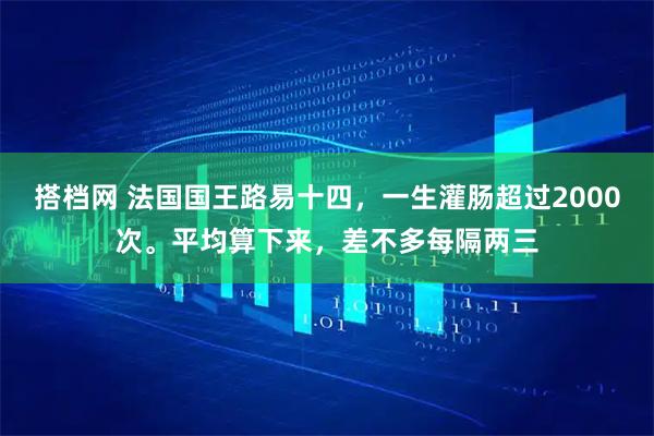 搭档网 法国国王路易十四，一生灌肠超过2000次。平均算下来，差不多每隔两三