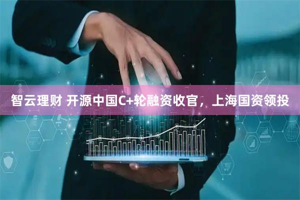 智云理财 开源中国C+轮融资收官，上海国资领投