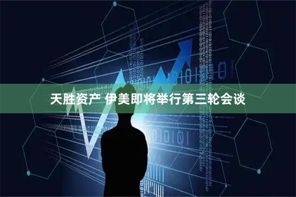 天胜资产 伊美即将举行第三轮会谈
