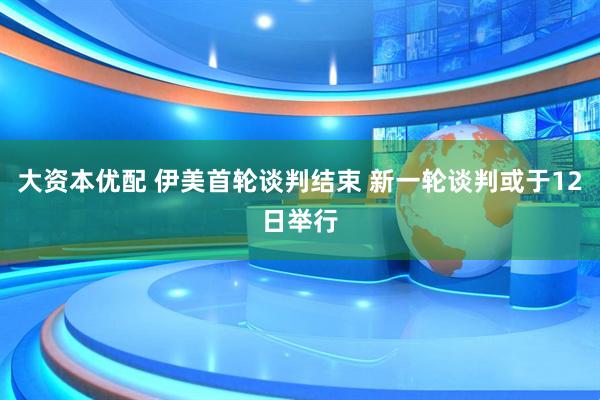 大资本优配 伊美首轮谈判结束 新一轮谈判或于12日举行